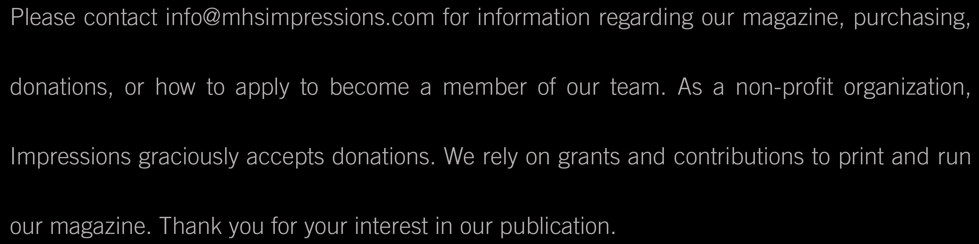 Please contact info@mhsimpressions.com for information regarding our magazine, purchasing, donations, or how to apply to become a member of our team. As a non-profit organization, Impressions graciously accepts donations. We rely on grants and contributions to print and run our magazine. Thank you for your interest in our publication.